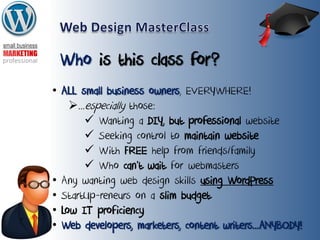 Who is this class for?
• ALL small business owners, EVERYWHERE!
...especially those:
 Wanting a DIY, but professional website
 Seeking control to maintain website
 With FREE help from friends/family
 Who can’t wait for webmasters
• Any wanting web design skills using WordPress
• StartUp-reneurs on a slim budget
• Low IT proficiency
• Web developers, marketers, content writers...ANYBODY!
 