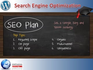 SEO Plan
Top Tips:
1. Keyword scope
2. On page
3. Off page
Set a Google, Bing and
Yahoo strategy
4. Organic
5. Multichannel
6. Uniqueness
 
