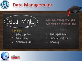 Data Mgt.
Top Tips:
1. Privacy policy
2. Databasing
3. Segmentation
Set out exactly how you
will handle + maintain data
4. Field definition
5. Storage and use
6. Security
 