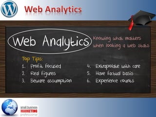 Web Analytics
Top Tips:
1. Profit focused
2. Real figures
3. Beware assumption
Knowing what matters
when looking a web stats
4. Extrapolate with care
5. Have factual basis
6. Experience counts
 