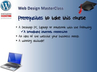 Prerequsites to take this course
• A Desktop PC, Laptop or notebook with the following:
A broadband internet connection
• An idea of the website your business needs
• A winning attitude!
 