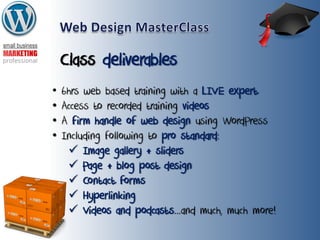 Class deliverables
• 6hrs web based training with a LIVE expert
• Access to recorded training videos
• A firm handle of web design using WordPress
• Including following to pro standard:
 Image gallery + sliders
 Page + blog post design
 Contact forms
 Hyperlinking
 Videos and podcasts...and much, much more!
 