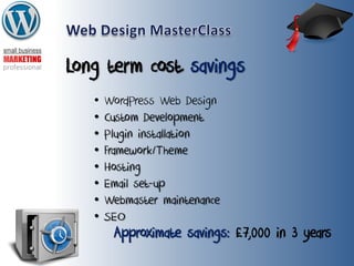 Long term cost savings
• WordPress Web Design
• Custom Development
• Plugin installation
• Framework/Theme
• Hosting
• Email set-up
• Webmaster maintenance
• SEO
Approximate savings: £7,000 in 3 years
 