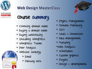 Course summary
• Choosing domain name
• Buying a domain name
• Buying webhosting
• Installing WordPress
• WordPress Theme
• Peer Analysis
• Website strategy
• Project Management
• Content Marketing
• SEO
• Goals + Conversion
• Data management
• Nurturing
•Web Analytics
• Wireframes
• Custom graphics
• Plugins
• Design + development
• Email
• Pathway test
 