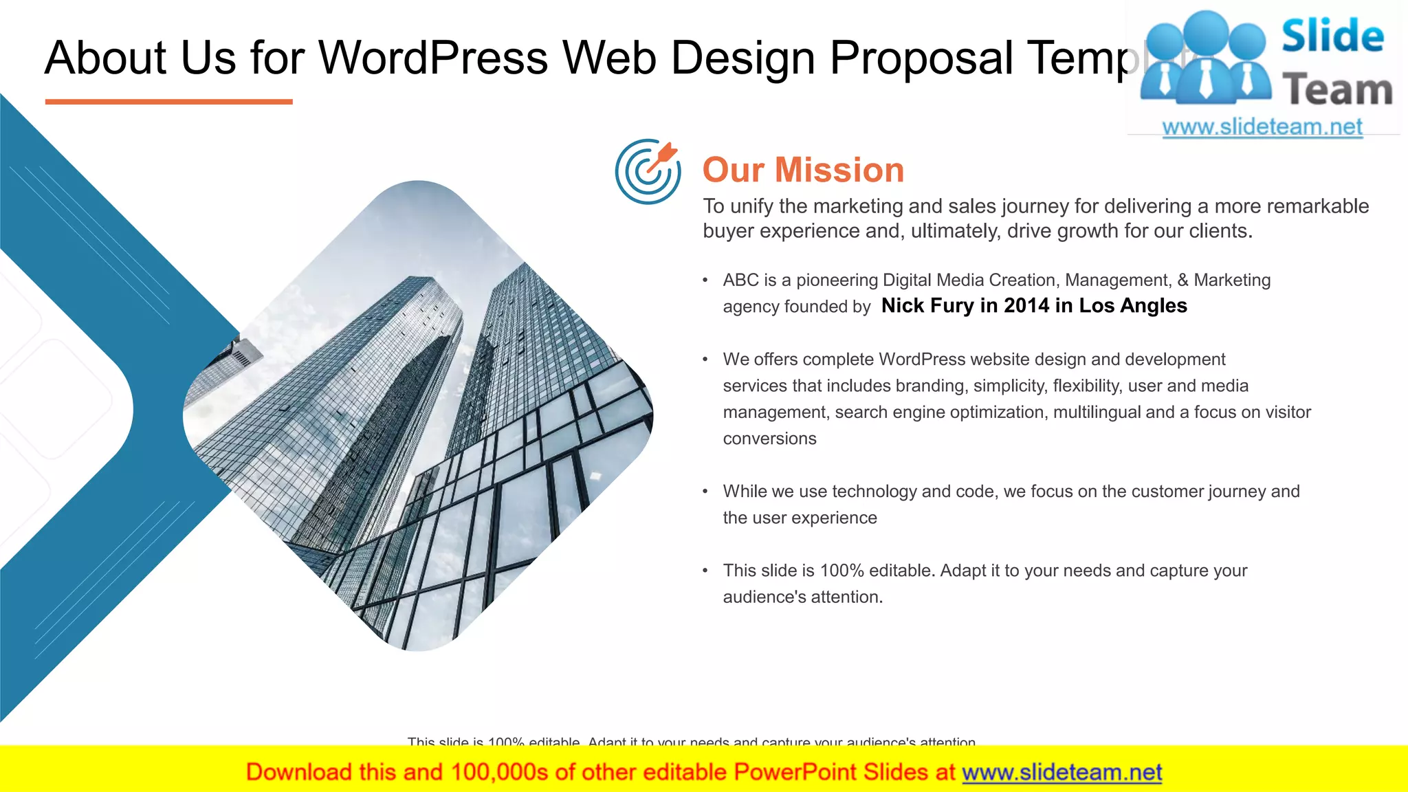 10
This slide is 100% editable. Adapt it to your needs and capture your audience's attention.
About Us for WordPress Web Design Proposal Template
To unify the marketing and sales journey for delivering a more remarkable
buyer experience and, ultimately, drive growth for our clients.
Our Mission
• ABC is a pioneering Digital Media Creation, Management, & Marketing
agency founded by Nick Fury in 2014 in Los Angles
• We offers complete WordPress website design and development
services that includes branding, simplicity, flexibility, user and media
management, search engine optimization, multilingual and a focus on visitor
conversions
• While we use technology and code, we focus on the customer journey and
the user experience
• This slide is 100% editable. Adapt it to your needs and capture your
audience's attention.
 