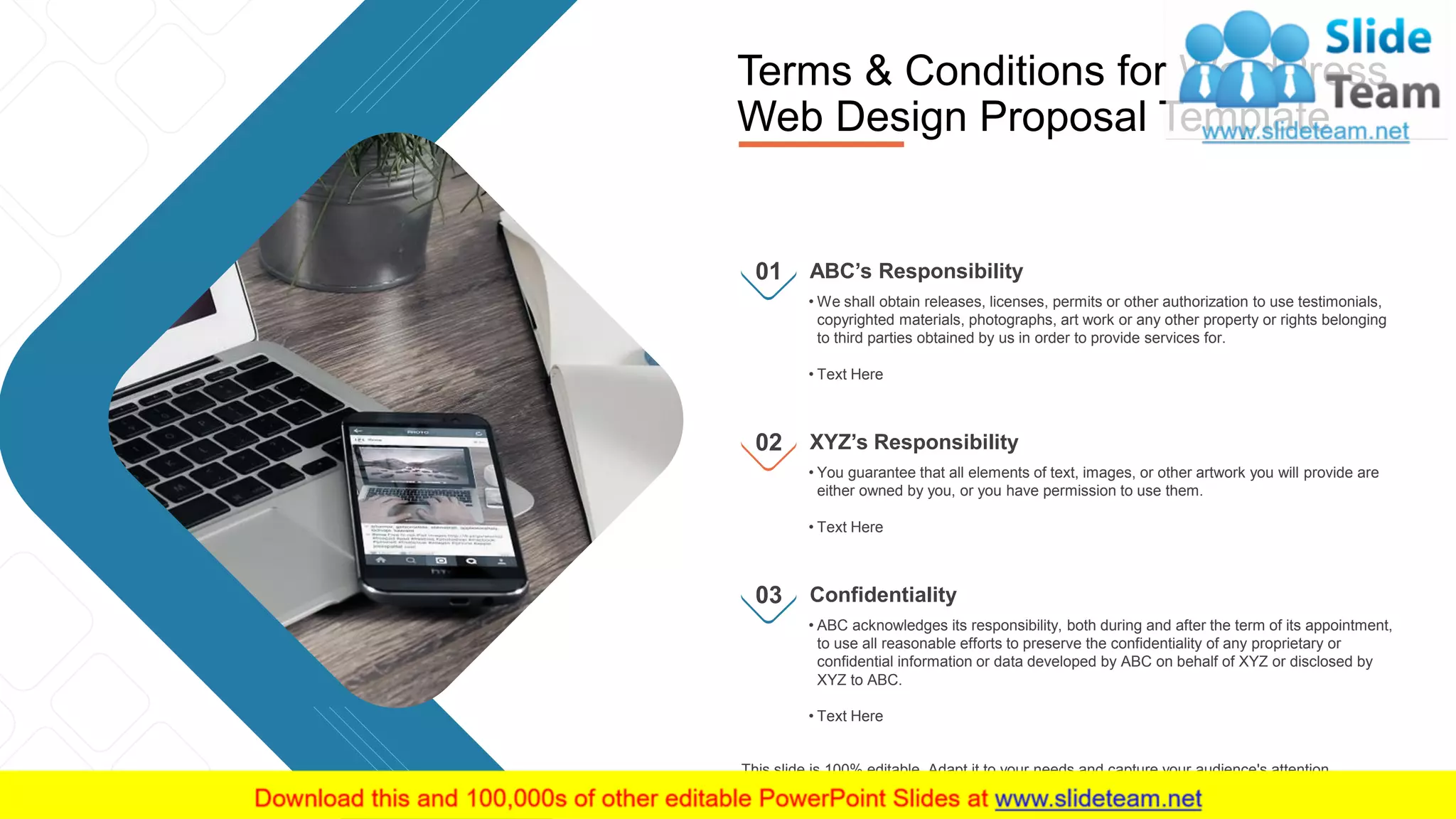 15
• We shall obtain releases, licenses, permits or other authorization to use testimonials,
copyrighted materials, photographs, art work or any other property or rights belonging
to third parties obtained by us in order to provide services for.
• Text Here
ABC’s Responsibility01
• You guarantee that all elements of text, images, or other artwork you will provide are
either owned by you, or you have permission to use them.
• Text Here
XYZ’s Responsibility02
• ABC acknowledges its responsibility, both during and after the term of its appointment,
to use all reasonable efforts to preserve the confidentiality of any proprietary or
confidential information or data developed by ABC on behalf of XYZ or disclosed by
XYZ to ABC.
• Text Here
Confidentiality03
Terms & Conditions for WordPress
Web Design Proposal Template
This slide is 100% editable. Adapt it to your needs and capture your audience's attention.
 