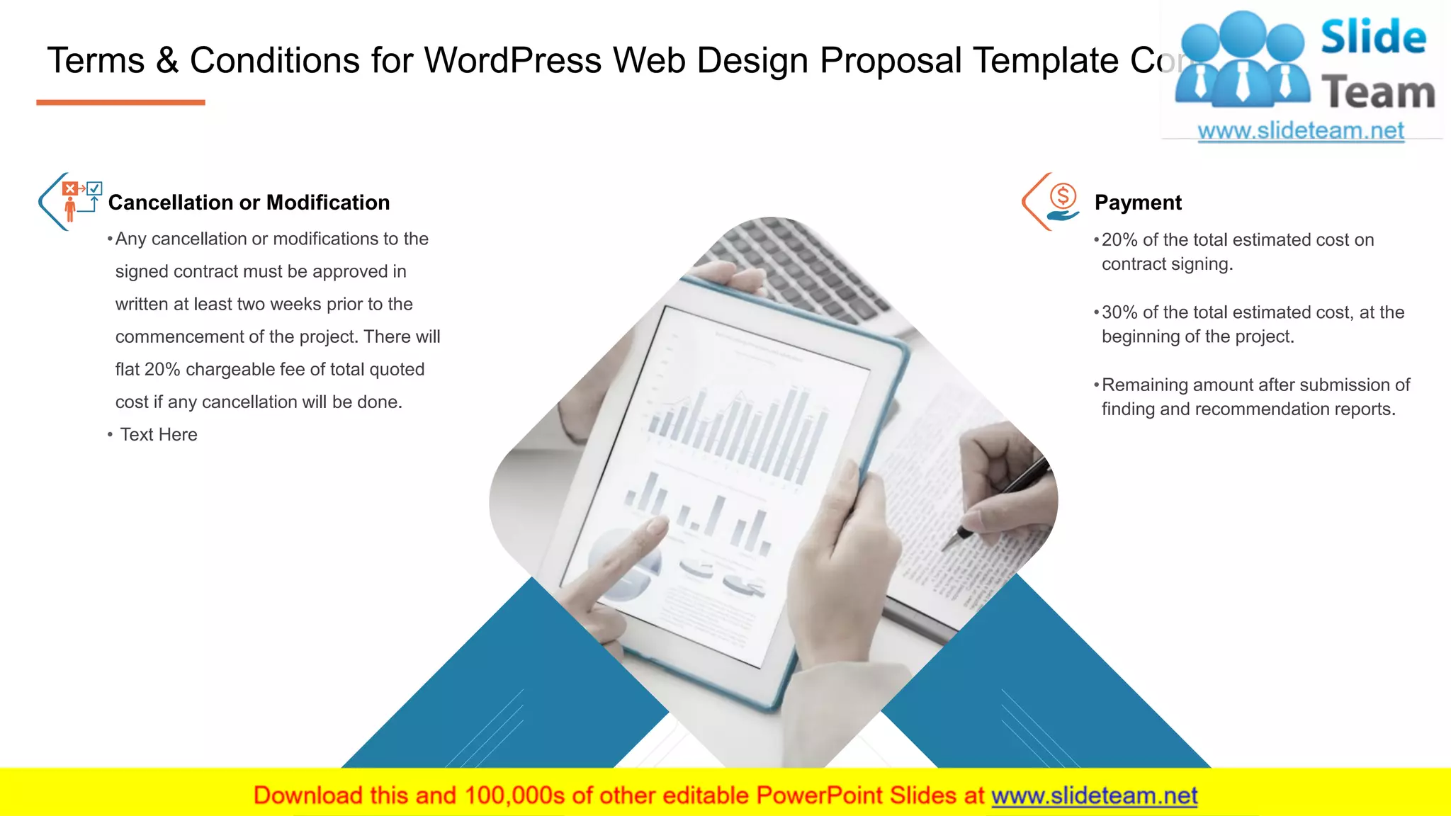 16
•Any cancellation or modifications to the
signed contract must be approved in
written at least two weeks prior to the
commencement of the project. There will
flat 20% chargeable fee of total quoted
cost if any cancellation will be done.
• Text Here
•20% of the total estimated cost on
contract signing.
•30% of the total estimated cost, at the
beginning of the project.
•Remaining amount after submission of
finding and recommendation reports.
Cancellation or Modification Payment
16
Terms & Conditions for WordPress Web Design Proposal Template Cont..
 