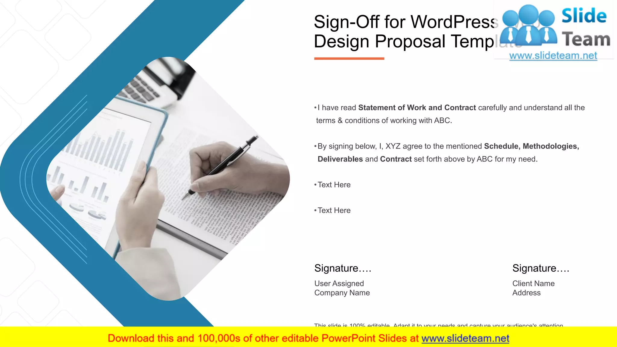 17
•I have read Statement of Work and Contract carefully and understand all the
terms & conditions of working with ABC.
•By signing below, I, XYZ agree to the mentioned Schedule, Methodologies,
Deliverables and Contract set forth above by ABC for my need.
•Text Here
•Text Here
This slide is 100% editable. Adapt it to your needs and capture your audience's attention.
Signature….
User Assigned
Company Name
Signature….
Client Name
Address
Sign-Off for WordPress Web
Design Proposal Template
 