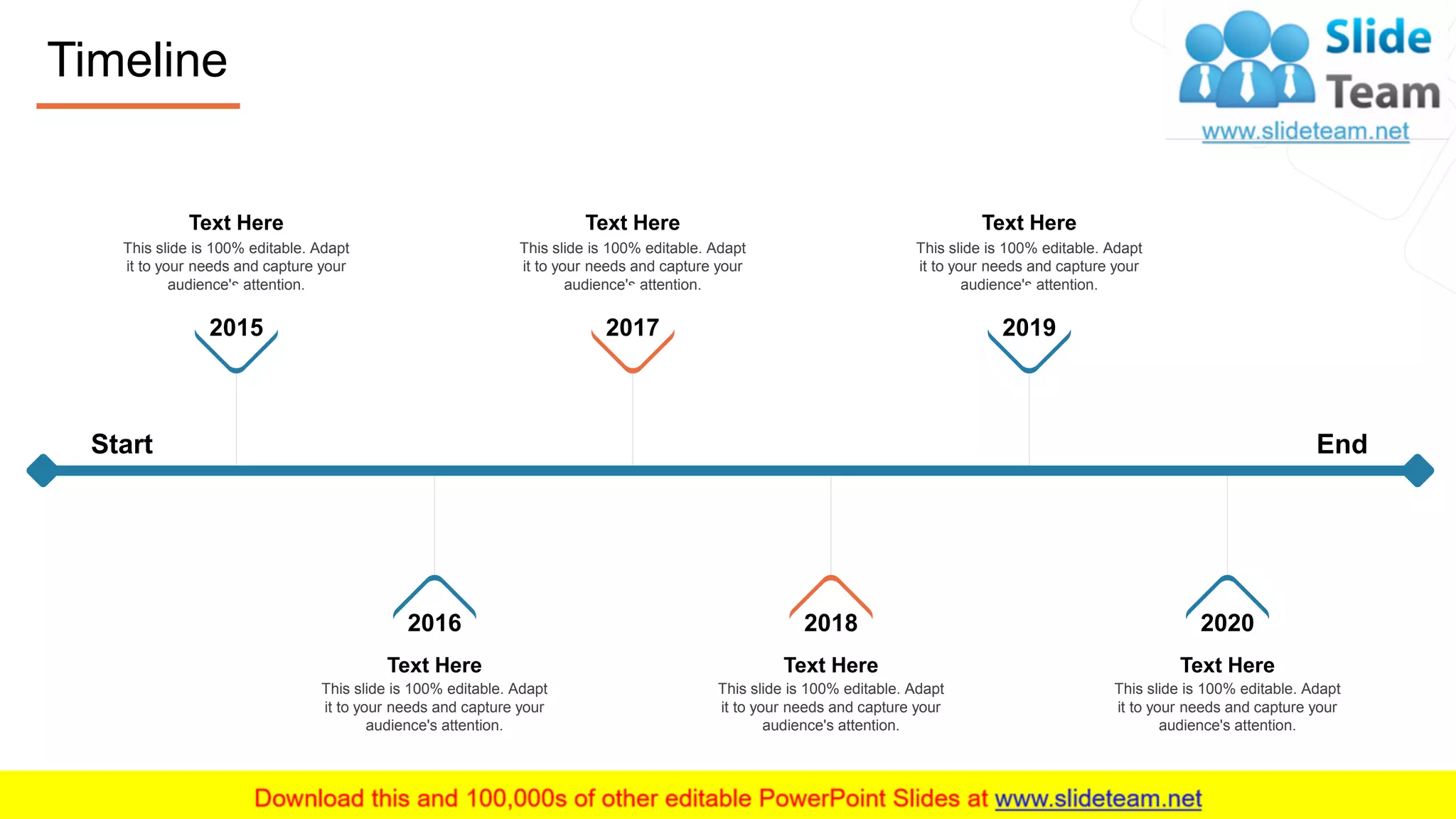 Timeline
21
Text Here
This slide is 100% editable. Adapt
it to your needs and capture your
audience's attention.
2015
Text Here
This slide is 100% editable. Adapt
it to your needs and capture your
audience's attention.
2017
Text Here
This slide is 100% editable. Adapt
it to your needs and capture your
audience's attention.
2019
This slide is 100% editable. Adapt
it to your needs and capture your
audience's attention.
2016
Text Here
This slide is 100% editable. Adapt
it to your needs and capture your
audience's attention.
2018
Text Here
This slide is 100% editable. Adapt
it to your needs and capture your
audience's attention.
2020
Text Here
Start End
 
