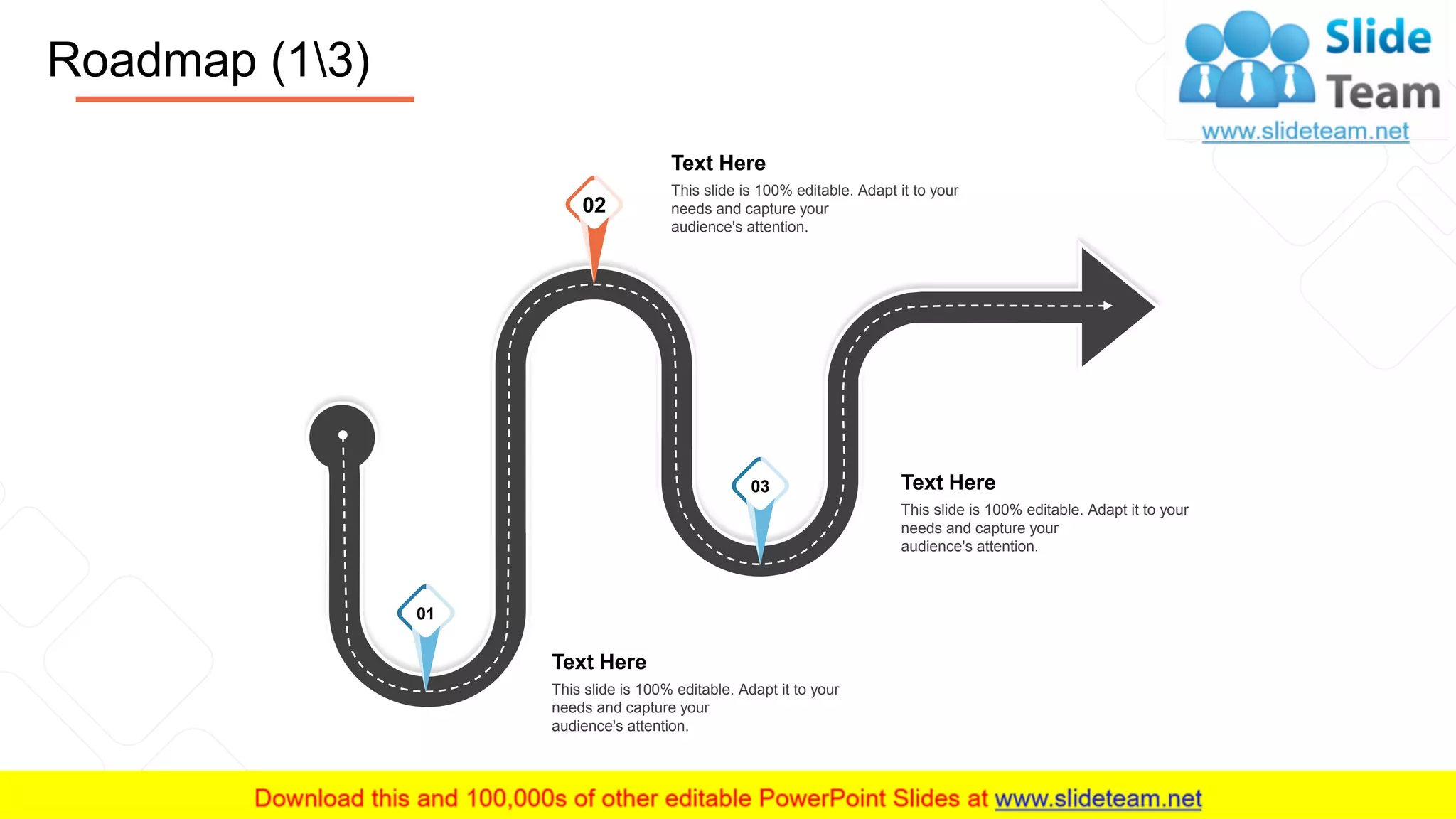 Roadmap (13)
22
Text Here
This slide is 100% editable. Adapt it to your
needs and capture your
audience's attention.
Text Here
This slide is 100% editable. Adapt it to your
needs and capture your
audience's attention.
Text Here
This slide is 100% editable. Adapt it to your
needs and capture your
audience's attention.
02
03
01
 