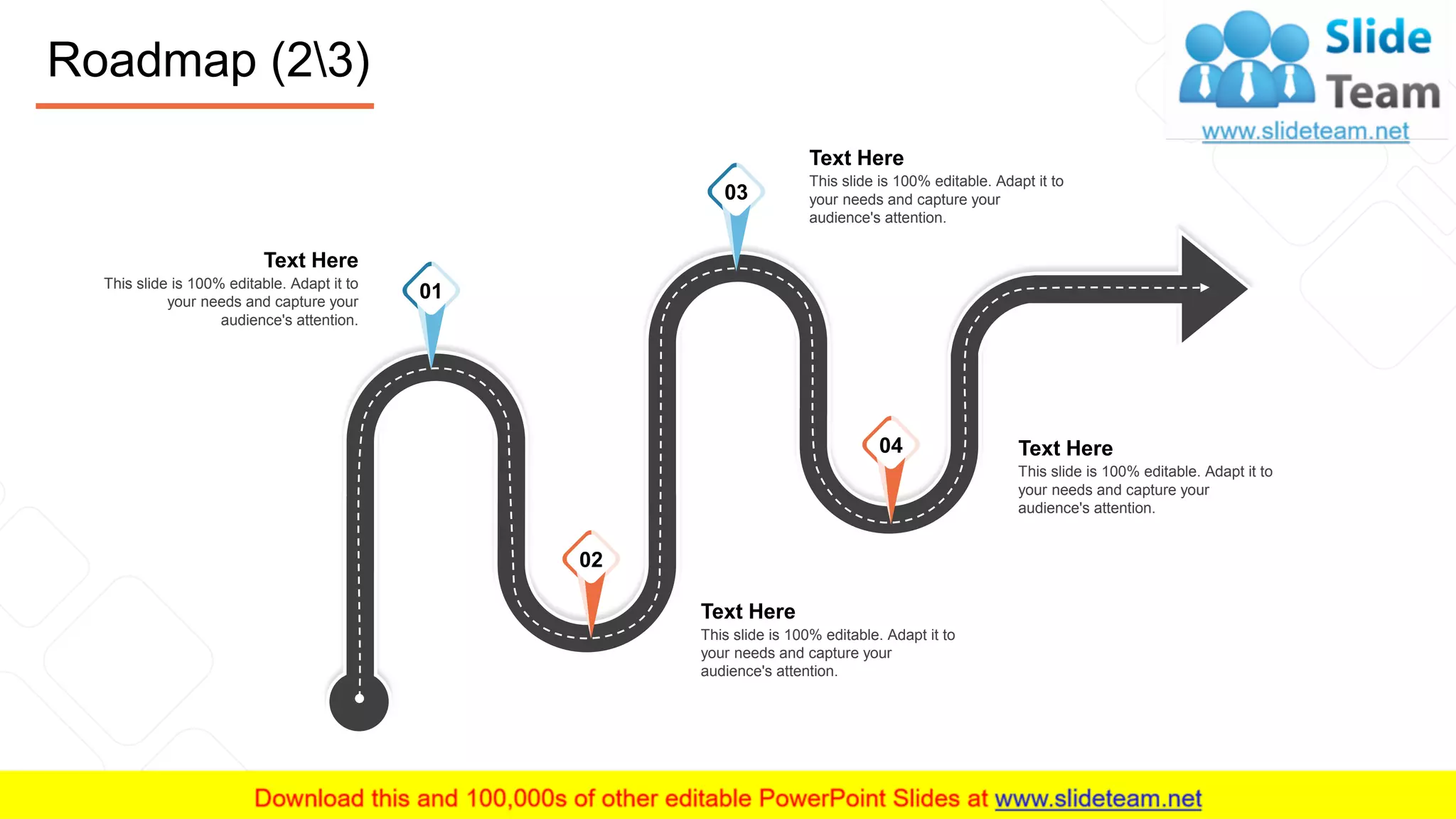 Roadmap (23)
23
Text Here
This slide is 100% editable. Adapt it to
your needs and capture your
audience's attention.
Text Here
This slide is 100% editable. Adapt it to
your needs and capture your
audience's attention.
Text Here
This slide is 100% editable. Adapt it to
your needs and capture your
audience's attention.
Text Here
This slide is 100% editable. Adapt it to
your needs and capture your
audience's attention.
01
03
04
02
 