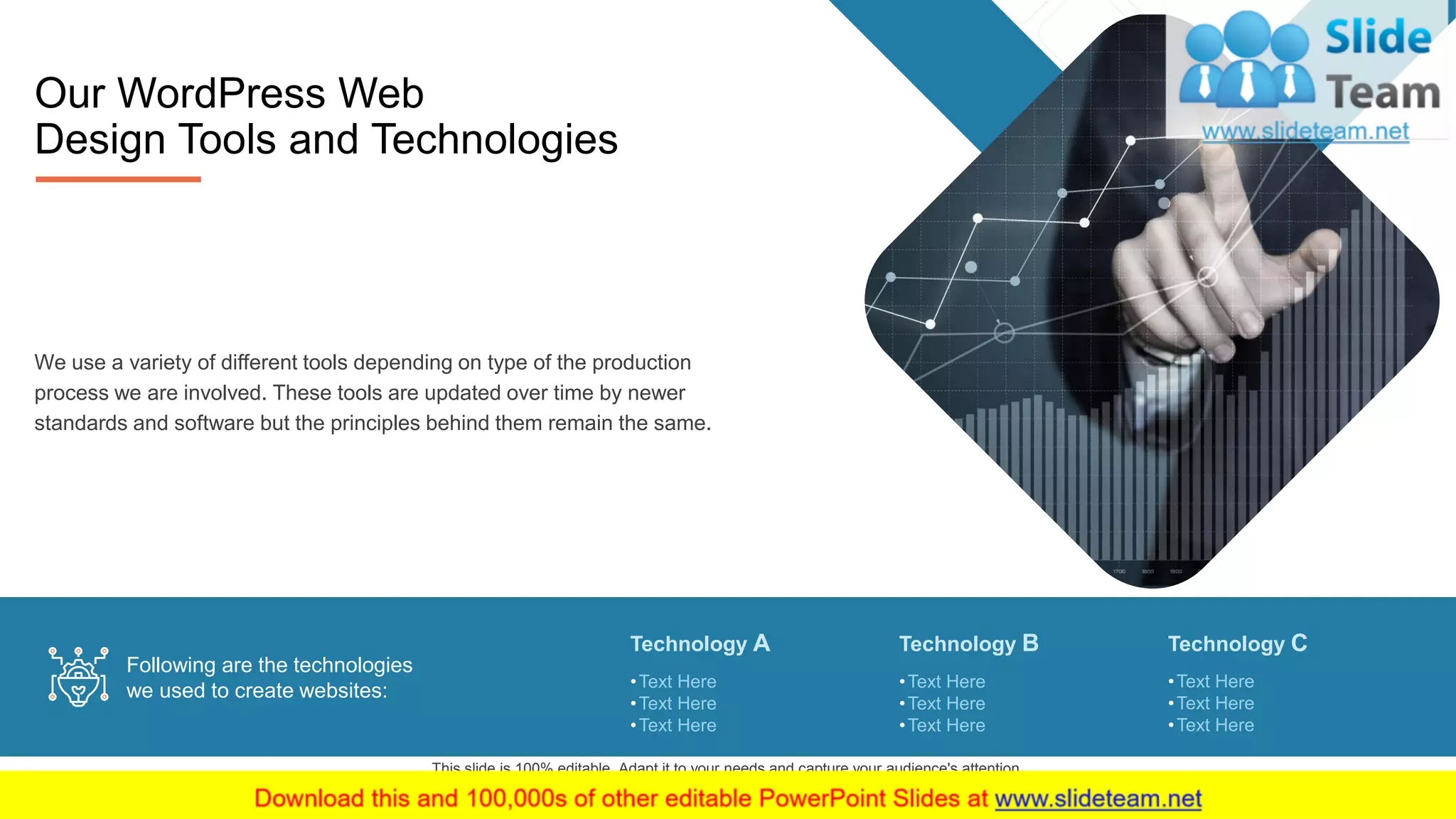 5
Our WordPress Web
Design Tools and Technologies
We use a variety of different tools depending on type of the production
process we are involved. These tools are updated over time by newer
standards and software but the principles behind them remain the same.
Technology A
•Text Here
•Text Here
•Text Here
Technology B
•Text Here
•Text Here
•Text Here
Technology C
•Text Here
•Text Here
•Text Here
Following are the technologies
we used to create websites:
This slide is 100% editable. Adapt it to your needs and capture your audience's attention.
 