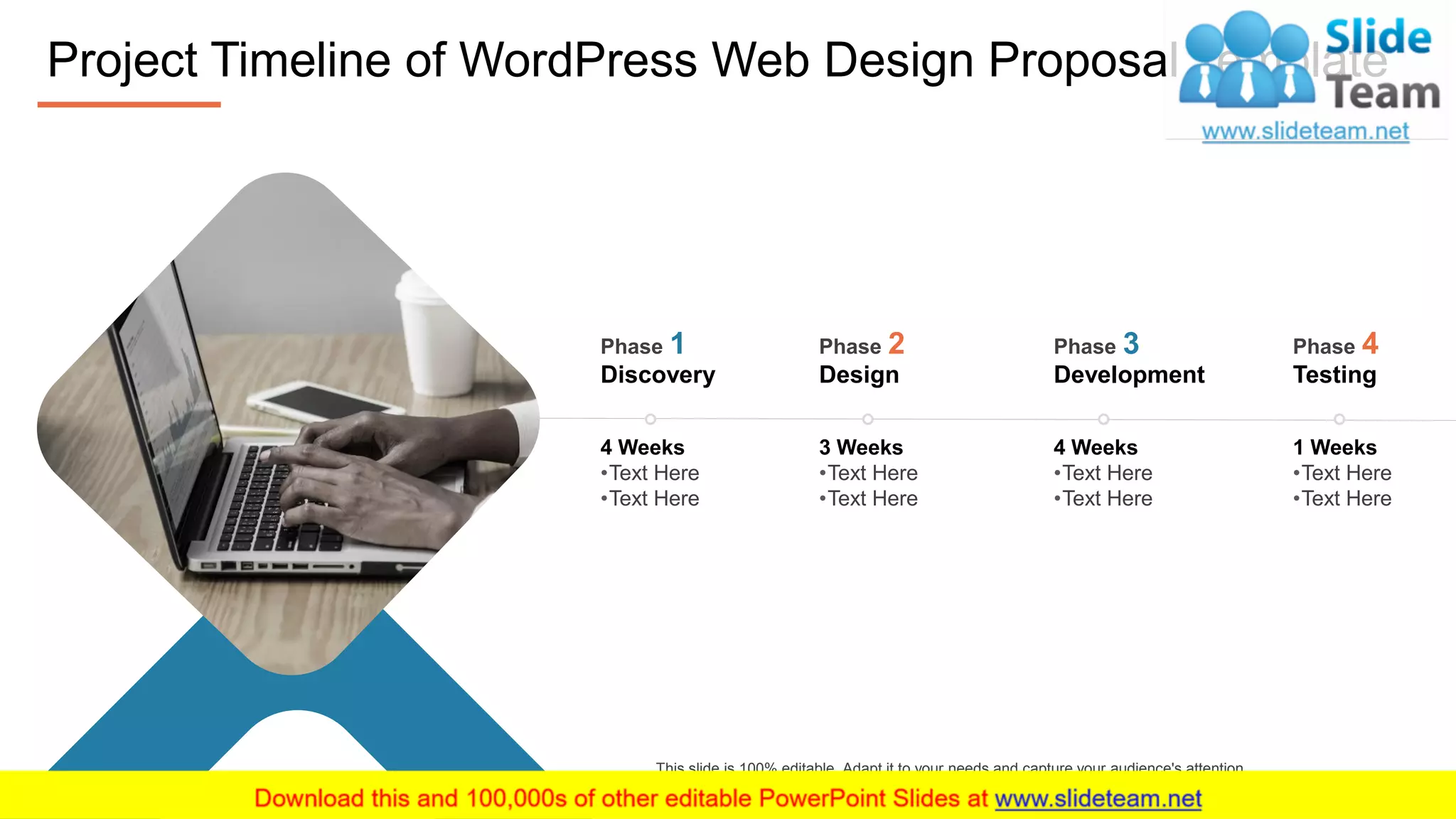 1 Weeks
•Text Here
•Text Here
Testing
Phase 4
4 Weeks
•Text Here
•Text Here
Development
Phase 3
3 Weeks
•Text Here
•Text Here
Design
Phase 2
4 Weeks
•Text Here
•Text Here
Discovery
Phase 1
Project Timeline of WordPress Web Design Proposal Template
7
This slide is 100% editable. Adapt it to your needs and capture your audience's attention.
 