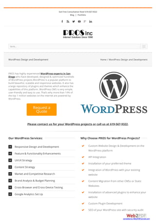 Get Free Consultation Now! 619.567.9322
Blog | Portfolio
     
Please contact us for your WordPress projects or call us at 619-567-9322.
Goto... 
PROS has highly experienced WordPress experts in San
Diego who have developed, designed & optimized hundreds
of WordPress projects.WordPress is a popular platform to
build beautiful, scalable and responsive websites. It also has
a large repository of plugins and themes which enhance the
capabilities of this platform. WordPress CMS is very simple,
user-friendly and easy to use. That’s why more than 14% of
the top 1 million websites on the internet are powered by
WordPress.
Request a
Quote
Our WordPress Services:
 Responsive Design and Development
 Feature & Functionality Enhancements
 UI/UX Strategy
 Content Strategy
 Market and Competitive Research
 Brand Analysis & Budget Planning
 Cross-Browser and Cross-Device Testing
 Google Analytics Set Up
Why Choose PROS for WordPress Projects?








Custom Website Design & Development on the
WordPress platform
API Integration
Installation of your preferred theme
Integration of WordPress with your existing
website
Content Migration from other CMSs or Static
Websites
Installation of advanced plugins to enhance your
website
Custom Plugin Development
SEO of your WordPress site with security audit
WordPress Design and Development Home / WordPress Design and Development
converted by Web2PDFConvert.com
 