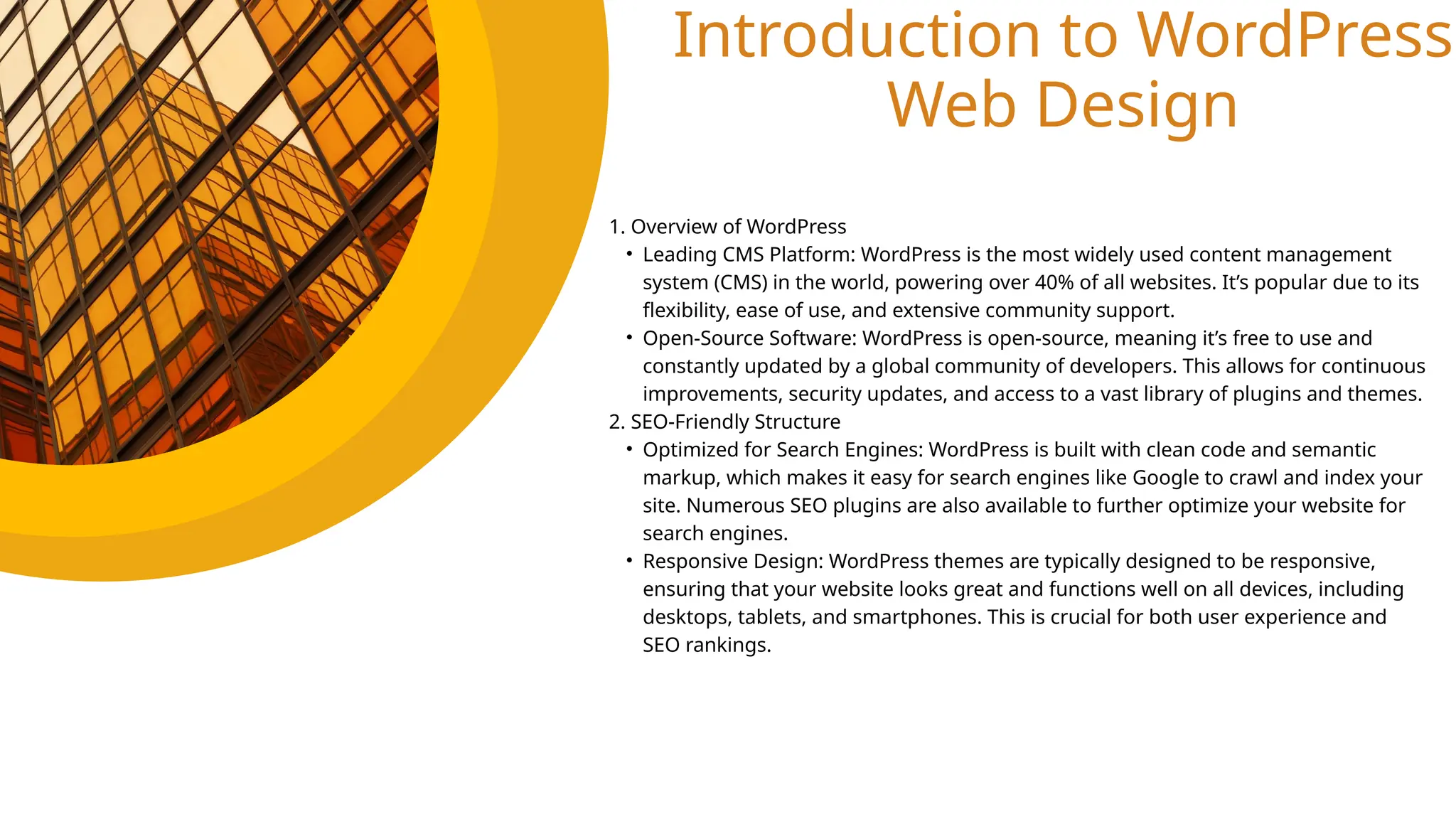 Introduction to WordPress
Web Design
1. Overview of WordPress
• Leading CMS Platform: WordPress is the most widely used content management
system (CMS) in the world, powering over 40% of all websites. It’s popular due to its
flexibility, ease of use, and extensive community support.
• Open-Source Software: WordPress is open-source, meaning it’s free to use and
constantly updated by a global community of developers. This allows for continuous
improvements, security updates, and access to a vast library of plugins and themes.
2. SEO-Friendly Structure
• Optimized for Search Engines: WordPress is built with clean code and semantic
markup, which makes it easy for search engines like Google to crawl and index your
site. Numerous SEO plugins are also available to further optimize your website for
search engines.
• Responsive Design: WordPress themes are typically designed to be responsive,
ensuring that your website looks great and functions well on all devices, including
desktops, tablets, and smartphones. This is crucial for both user experience and
SEO rankings.
 