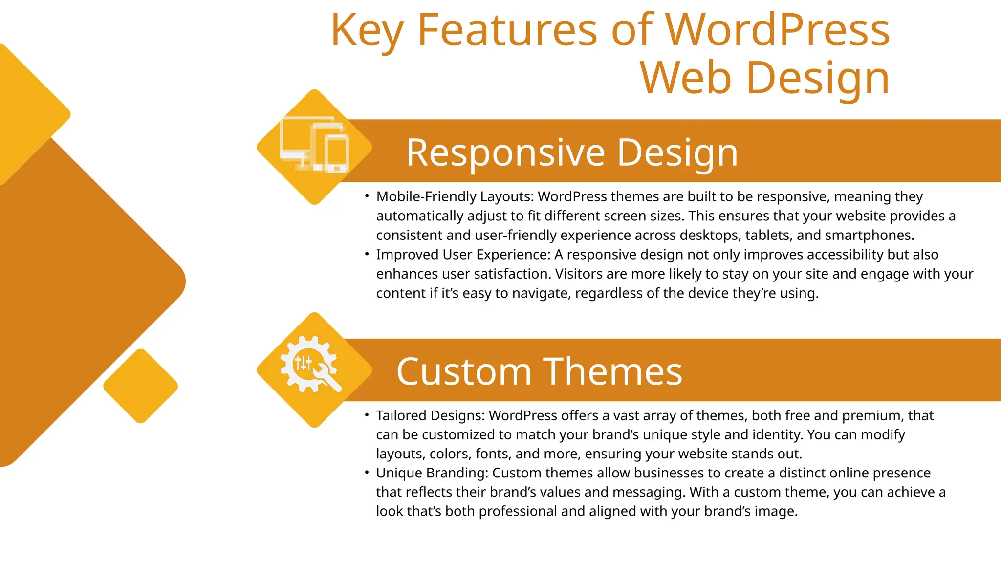 Key Features of WordPress
Web Design
Responsive Design
Custom Themes
• Mobile-Friendly Layouts: WordPress themes are built to be responsive, meaning they
automatically adjust to fit different screen sizes. This ensures that your website provides a
consistent and user-friendly experience across desktops, tablets, and smartphones.
• Improved User Experience: A responsive design not only improves accessibility but also
enhances user satisfaction. Visitors are more likely to stay on your site and engage with your
content if it’s easy to navigate, regardless of the device they’re using.
• Tailored Designs: WordPress offers a vast array of themes, both free and premium, that
can be customized to match your brand’s unique style and identity. You can modify
layouts, colors, fonts, and more, ensuring your website stands out.
• Unique Branding: Custom themes allow businesses to create a distinct online presence
that reflects their brand’s values and messaging. With a custom theme, you can achieve a
look that’s both professional and aligned with your brand’s image.
 