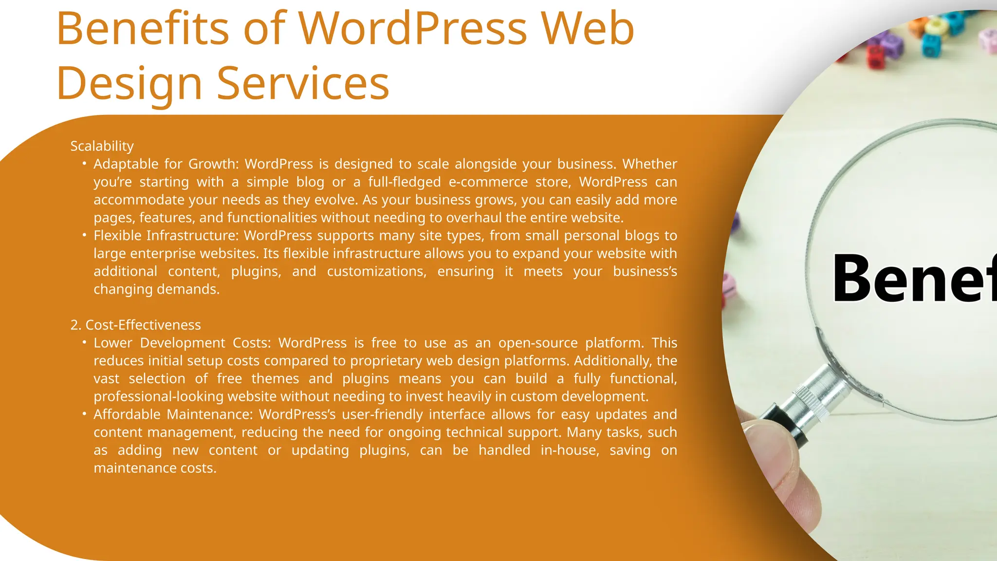 Benefits of WordPress Web
Design Services
Scalability
• Adaptable for Growth: WordPress is designed to scale alongside your business. Whether
you’re starting with a simple blog or a full-fledged e-commerce store, WordPress can
accommodate your needs as they evolve. As your business grows, you can easily add more
pages, features, and functionalities without needing to overhaul the entire website.
• Flexible Infrastructure: WordPress supports many site types, from small personal blogs to
large enterprise websites. Its flexible infrastructure allows you to expand your website with
additional content, plugins, and customizations, ensuring it meets your business’s
changing demands.
2. Cost-Effectiveness
• Lower Development Costs: WordPress is free to use as an open-source platform. This
reduces initial setup costs compared to proprietary web design platforms. Additionally, the
vast selection of free themes and plugins means you can build a fully functional,
professional-looking website without needing to invest heavily in custom development.
• Affordable Maintenance: WordPress’s user-friendly interface allows for easy updates and
content management, reducing the need for ongoing technical support. Many tasks, such
as adding new content or updating plugins, can be handled in-house, saving on
maintenance costs.
 
