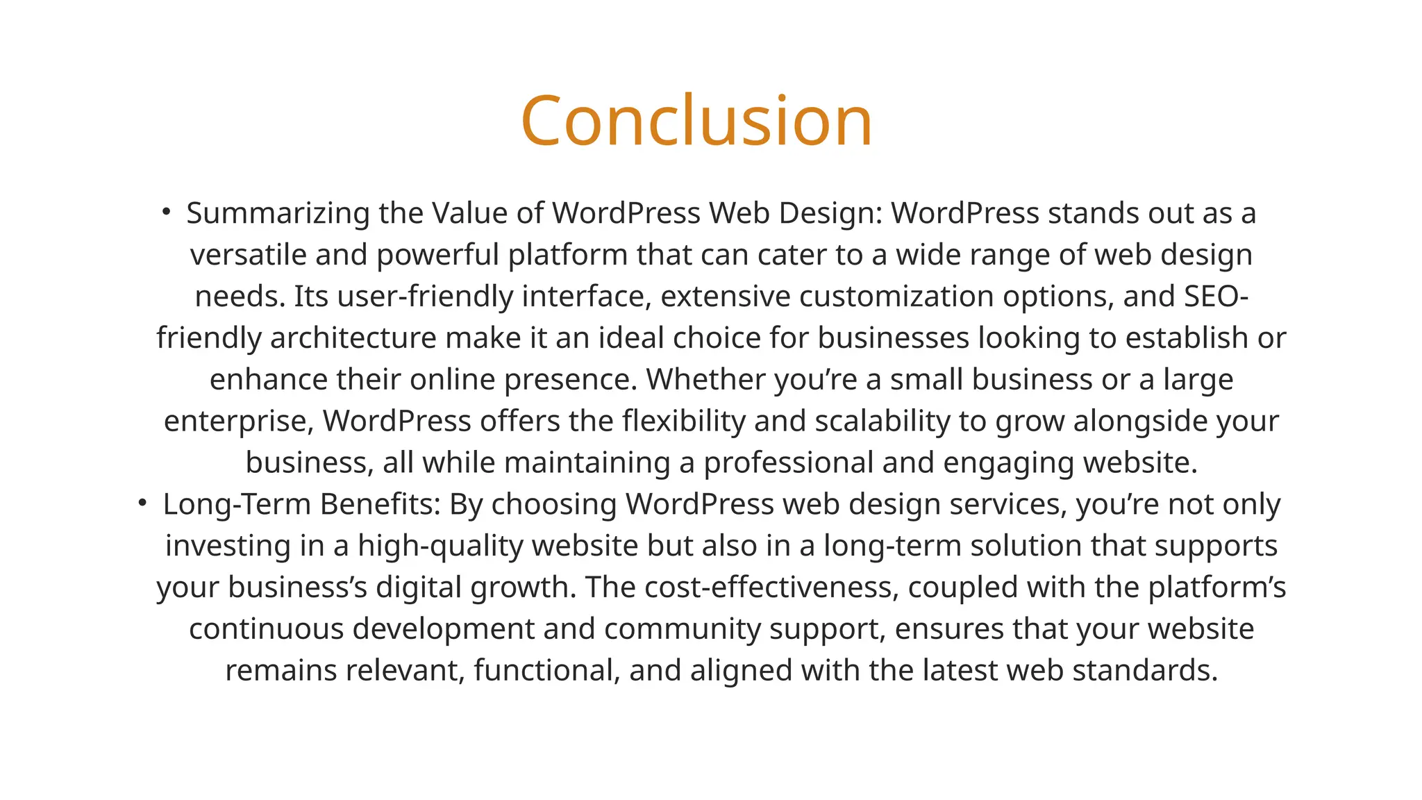 Conclusion
• Summarizing the Value of WordPress Web Design: WordPress stands out as a
versatile and powerful platform that can cater to a wide range of web design
needs. Its user-friendly interface, extensive customization options, and SEO-
friendly architecture make it an ideal choice for businesses looking to establish or
enhance their online presence. Whether you’re a small business or a large
enterprise, WordPress offers the flexibility and scalability to grow alongside your
business, all while maintaining a professional and engaging website.
• Long-Term Benefits: By choosing WordPress web design services, you’re not only
investing in a high-quality website but also in a long-term solution that supports
your business’s digital growth. The cost-effectiveness, coupled with the platform’s
continuous development and community support, ensures that your website
remains relevant, functional, and aligned with the latest web standards.
 