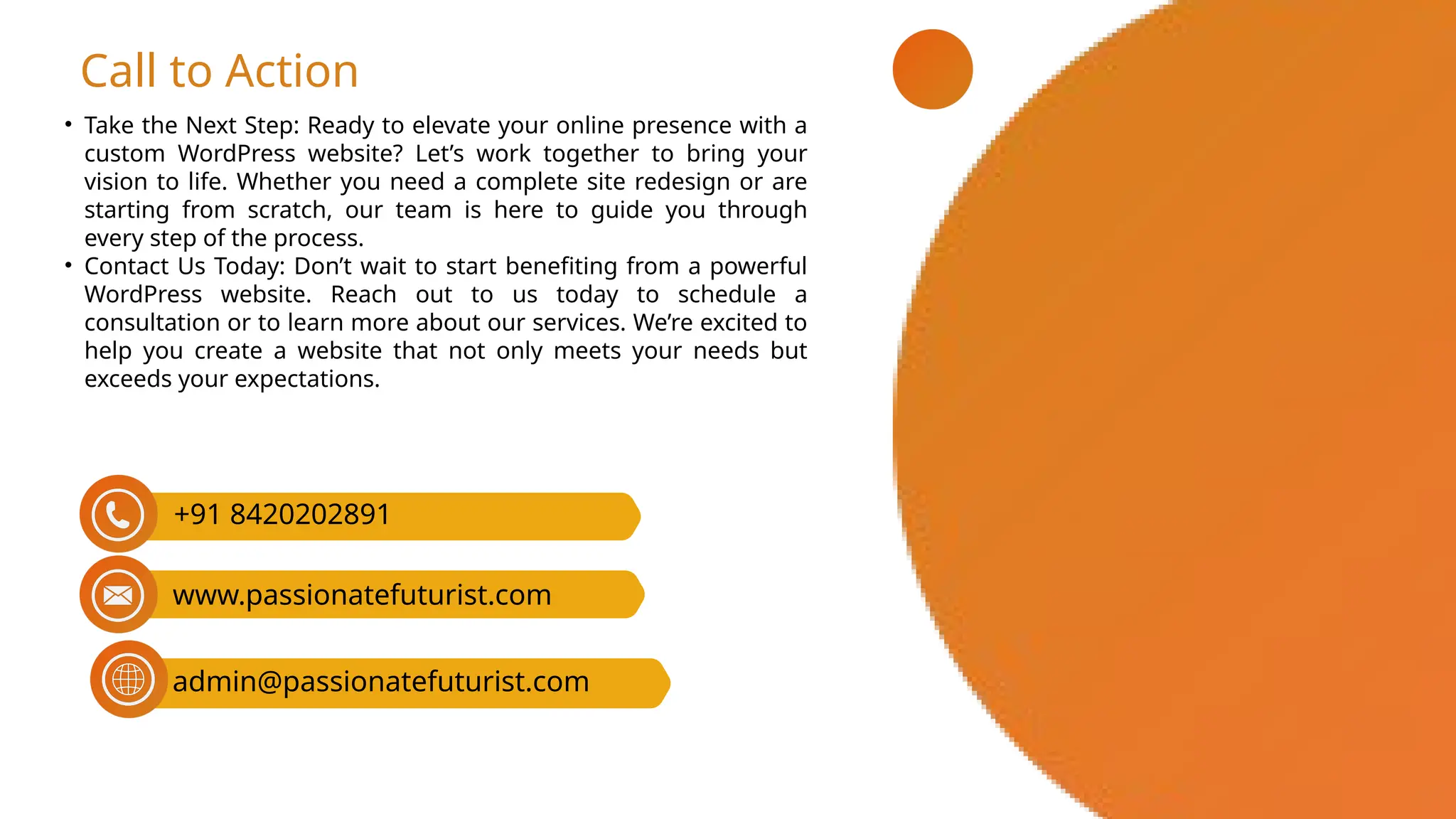 • Take the Next Step: Ready to elevate your online presence with a
custom WordPress website? Let’s work together to bring your
vision to life. Whether you need a complete site redesign or are
starting from scratch, our team is here to guide you through
every step of the process.
• Contact Us Today: Don’t wait to start benefiting from a powerful
WordPress website. Reach out to us today to schedule a
consultation or to learn more about our services. We’re excited to
help you create a website that not only meets your needs but
exceeds your expectations.
Call to Action
admin@passionatefuturist.com
+91 8420202891
www.passionatefuturist.com
 