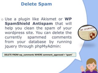 Delete Spam
o Use a plugin like Akismet or WP
SpamShield Antispam that will
help you clean the spam of your
wordpress site. You can delete the
currently spammed comments
from your database by running
jquery through phpMyAdmin:
DELETE FROM wp_comments WHERE comment_approved = ‘spam’
 