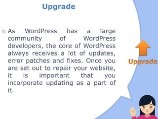 Upgrade
o As WordPress has a large
community of WordPress
developers, the core of WordPress
always receives a lot of updates,
error patches and fixes. Once you
are set out to repair your website,
it is important that you
incorporate updating as a part of
it.
 