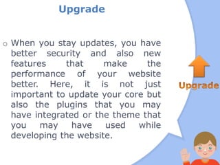 Upgrade
o When you stay updates, you have
better security and also new
features that make the
performance of your website
better. Here, it is not just
important to update your core but
also the plugins that you may
have integrated or the theme that
you may have used while
developing the website.
 