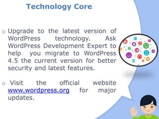 Technology Core
o Upgrade to the latest version of
WordPress technology. Ask
WordPress Development Expert to
help you migrate to WordPress
4.5 the current version for better
security and latest features.
o Visit the official website
www.wordpress.org for major
updates.
 