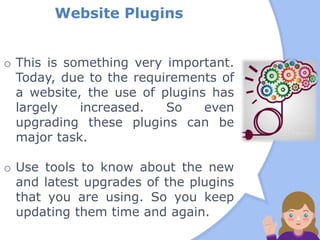 Website Plugins
o This is something very important.
Today, due to the requirements of
a website, the use of plugins has
largely increased. So even
upgrading these plugins can be
major task.
o Use tools to know about the new
and latest upgrades of the plugins
that you are using. So you keep
updating them time and again.
 