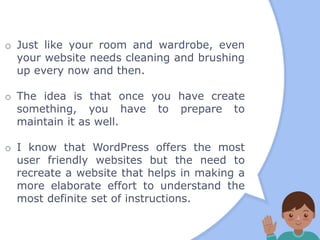 o Just like your room and wardrobe, even
your website needs cleaning and brushing
up every now and then.
o The idea is that once you have create
something, you have to prepare to
maintain it as well.
o I know that WordPress offers the most
user friendly websites but the need to
recreate a website that helps in making a
more elaborate effort to understand the
most definite set of instructions.
 