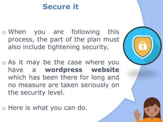 Secure it
o When you are following this
process, the part of the plan must
also include tightening security.
o As it may be the case where you
have a wordpress website
which has been there for long and
no measure are taken seriously on
the security level.
o Here is what you can do.
 