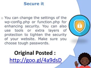 Secure it
o You can change the settings of the
wp-config.php or function.php for
enhancing security. You can also
use tools or extra layers of
protection to tighten the security
of your website. Make sure you
choose tough passwords.
Original Posted :
http://goo.gl/4a9dsD
 