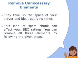 Remove Unnecessary
Elements
o They take up the space of your
server and bloat querying times.
o This kind of spam chunk can
affect your SEO ratings. You can
remove all these elements by
following the given steps.
 