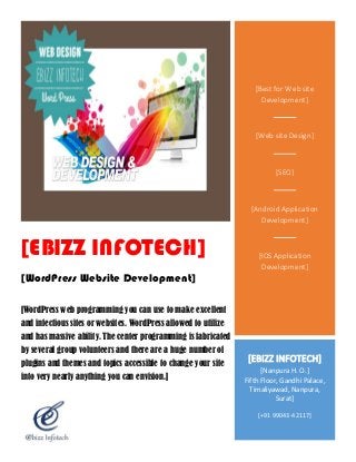 [EBIZZ INFOTECH]
[WordPress Website Development]
[WordPress web programming you can use to make excellent
and infectious sites or websites. WordPress allowed to utilize
and has massive ability. The center programming is fabricated
by several group volunteers and there are a huge number of
plugins and themes and topics accessible to change your site
into very nearly anything you can envision.]
[Best for Web site
Development]
[Web site Design]
[SEO]
[Android Application
Development]
[IOS Application
Development]
[EBIZZ INFOTECH]
[Nanpura H. O.]
Fifth Floor, Gandhi Palace,
Timaliyawad, Nanpura,
Surat]
[+91 99043-42117]
 