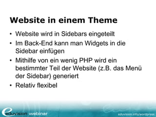 eduvision.de/wordpress
Website in einem Theme
• Website wird in Sidebars eingeteilt
• Im Back-End kann man Widgets in die
Sidebar einfügen
• Mithilfe von ein wenig PHP wird ein
bestimmter Teil der Website (z.B. das Menü
der Sidebar) generiert
• Relativ flexibel
 