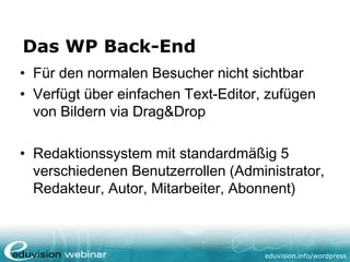 eduvision.de/wordpress
Das WP Back-End
• Für den normalen Besucher nicht sichtbar
• Verfügt über einfachen Text-Editor, zufügen
von Bildern via Drag&Drop
• Redaktionssystem mit standardmäßig 5
verschiedenen Benutzerrollen (Administrator,
Redakteur, Autor, Mitarbeiter, Abonnent)
 