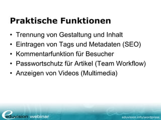 eduvision.de/wordpress
Praktische Funktionen
• Trennung von Gestaltung und Inhalt
• Eintragen von Tags und Metadaten (SEO)
• Kommentarfunktion für Besucher
• Passwortschutz für Artikel (Team Workflow)
• Anzeigen von Videos (Multimedia)
 
