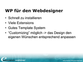 eduvision.de/wordpress
WP für den Webdesigner
• Schnell zu installieren
• Viele Extensions
• Gutes Template System
• “Customizing” möglich -> das Design den
eigenen Wünschen entsprechend anpassen
 