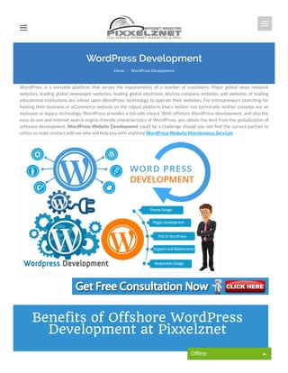 WordPress is a versatile platform that serves the requirements of a number of customers. Major global news network
websites, leading global newspaper websites, leading global electronic devices company websites and websites of leading
educational institutions are reliant upon WordPress technology to operate their websites. For entrepreneurs searching for
hosting their business or eCommerce website on the robust platform that’s neither too technically neither complex nor an
exclusive or legacy technology, WordPress provides a fail-safe choice. With offshore WordPress development, and also the
easy-to-use and internet search engine-friendly characteristics of WordPress, you obtain the best from the globalization of
software development. WordPress Website Development could be a challenge should you not nd the correct partner to
utilize so make contact with we who will help you with anything WordPress Website Maintenance Services.
WordPress Development
Home WordPress Development/
Benefits of Offshore WordPress
Development at Pixxelznet
Offline
 