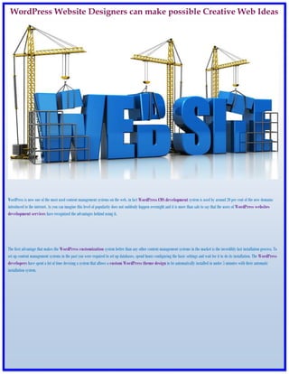 WordPress Website Designers can make possible Creative Web Ideas




WordPress is now one of the most used content management systems on the web, in fact WordPress CMS development system is used by around 20 per cent of the new domains
introduced to the internet. As you can imagine this level of popularity does not suddenly happen overnight and it is more than safe to say that the users of WordPress websites
development services have recognized the advantages behind using it.




The first advantage that makes the WordPress customization system better than any other content management systems in the market is the incredibly fast installation process. To
set up content management systems in the past you were required to set up databases, spend hours configuring the basic settings and wait for it to do its installation. The WordPress
developers have spent a lot of time devising a system that allows a custom WordPress theme design to be automatically installed in under 5 minutes with their automatic
installation system.
 