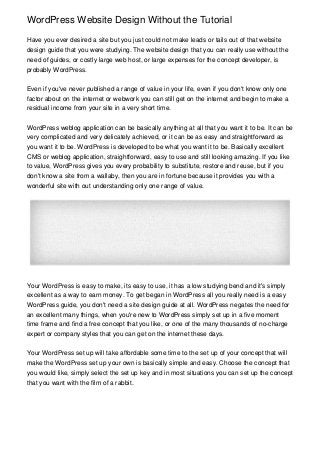 WordPress Website Design Without the Tutorial

Have you ever desired a site but you just could not make leads or tails out of that website
design guide that you were studying. The website design that you can really use without the
need of guides, or costly large web host, or large expenses for the concept developer, is
probably WordPress.


Even if you've never published a range of value in your life, even if you don't know only one
factor about on the internet or webwork you can still get on the internet and begin to make a
residual income from your site in a very short time.


WordPress weblog application can be basically anything at all that you want it to be. It can be
very complicated and very delicately achieved, or it can be as easy and straightforward as
you want it to be. WordPress is developed to be what you want it to be. Basically excellent
CMS or weblog application, straightforward, easy to use and still looking amazing. If you like
to value, WordPress gives you every probability to substitute, restore and reuse, but if you
don't know a site from a wallaby, then you are in fortune because it provides you with a
wonderful site with out understanding only one range of value.




Your WordPress is easy to make, its easy to use, it has a low studying bend and it's simply
excellent as a way to earn money. To get began in WordPress all you really need is a easy
WordPress guide, you don't need a site design guide at all. WordPress negates the need for
an excellent many things, when you're new to WordPress simply set up in a five moment
time frame and find a free concept that you like, or one of the many thousands of no-charge
expert or company styles that you can get on the internet these days.


Your WordPress set up will take affordable some time to the set up of your concept that will
make the WordPress set up your own is basically simple and easy. Choose the concept that
you would like, simply select the set up key and in most situations you can set up the concept
that you want with the film of a rabbit.
 