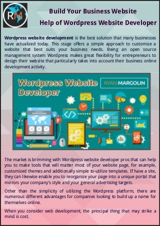 Build Your Business Website
Help of Wordpress Website Developer
Wordpress website development is the best solution that many businesses
have actualized today. This stage offers a simple approach to customize a
website that best suits your business needs. Being an open source
management system Wordpress makes great flexibility for entrepreneurs to
design their website that particularly takes into account their business online
development activity.
The market is brimming with Wordpress website developer pros that can help
you to make tools that will matter most of your website page, for example,
customized themes and additionally simple to-utilize templates. If have a site,
they can likewise enable you to reorganize your page into a unique portal that
mirrors your company's style and your general advertising targets.
Other than the simplicity of utilizing the Wordpress platform, there are
numerous different advantages for companies looking to build up a name for
themselves online.
When you consider web development, the principal thing that may strike a
mind is cost.
 