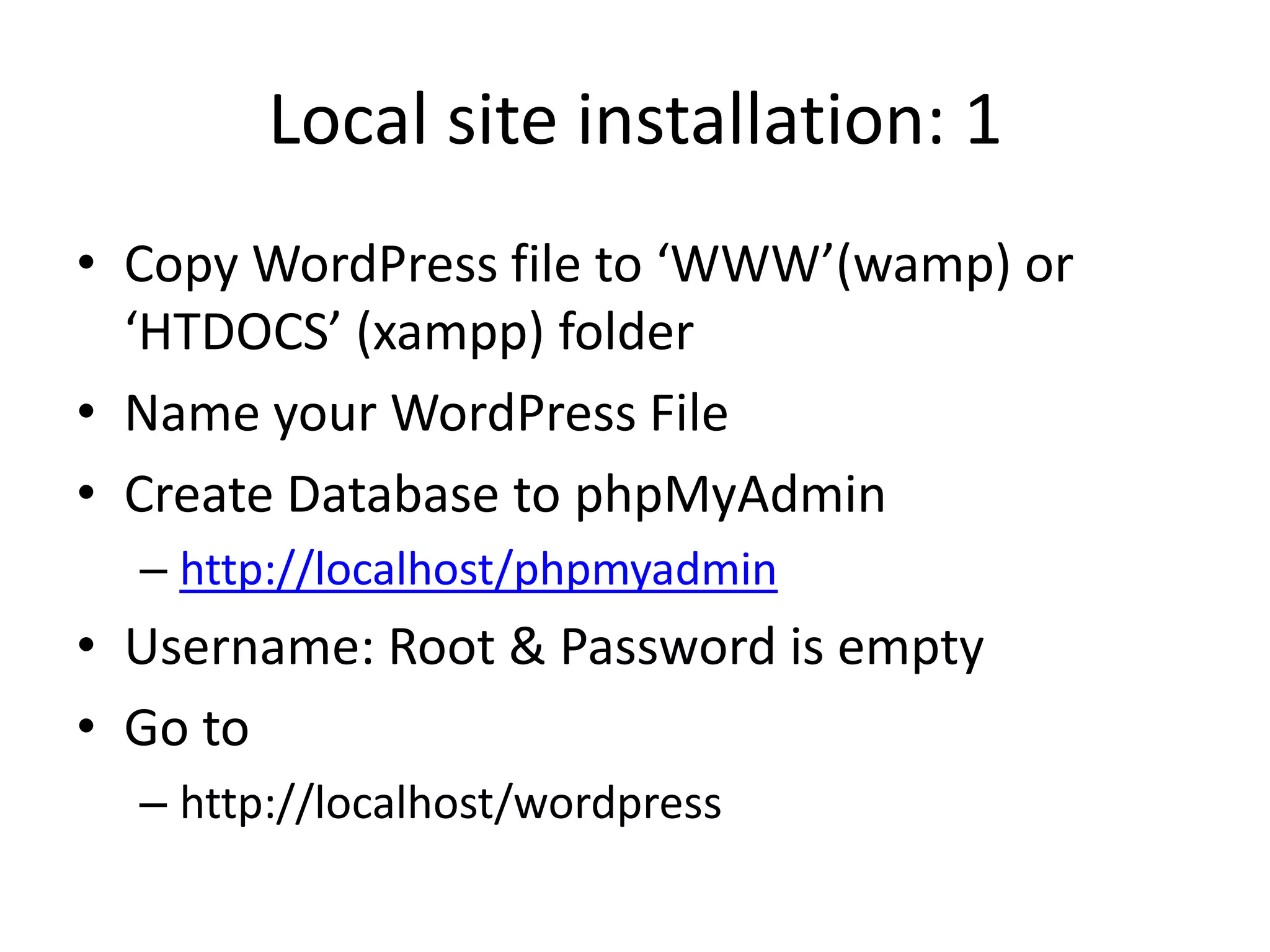 Local site installation: 1
• Copy WordPress file to ‘WWW’(wamp) or
  ‘HTDOCS’ (xampp) folder
• Name your WordPress File
• Create Database to phpMyAdmin
  – http://localhost/phpmyadmin
• Username: Root & Password is empty
• Go to
  – http://localhost/wordpress
 