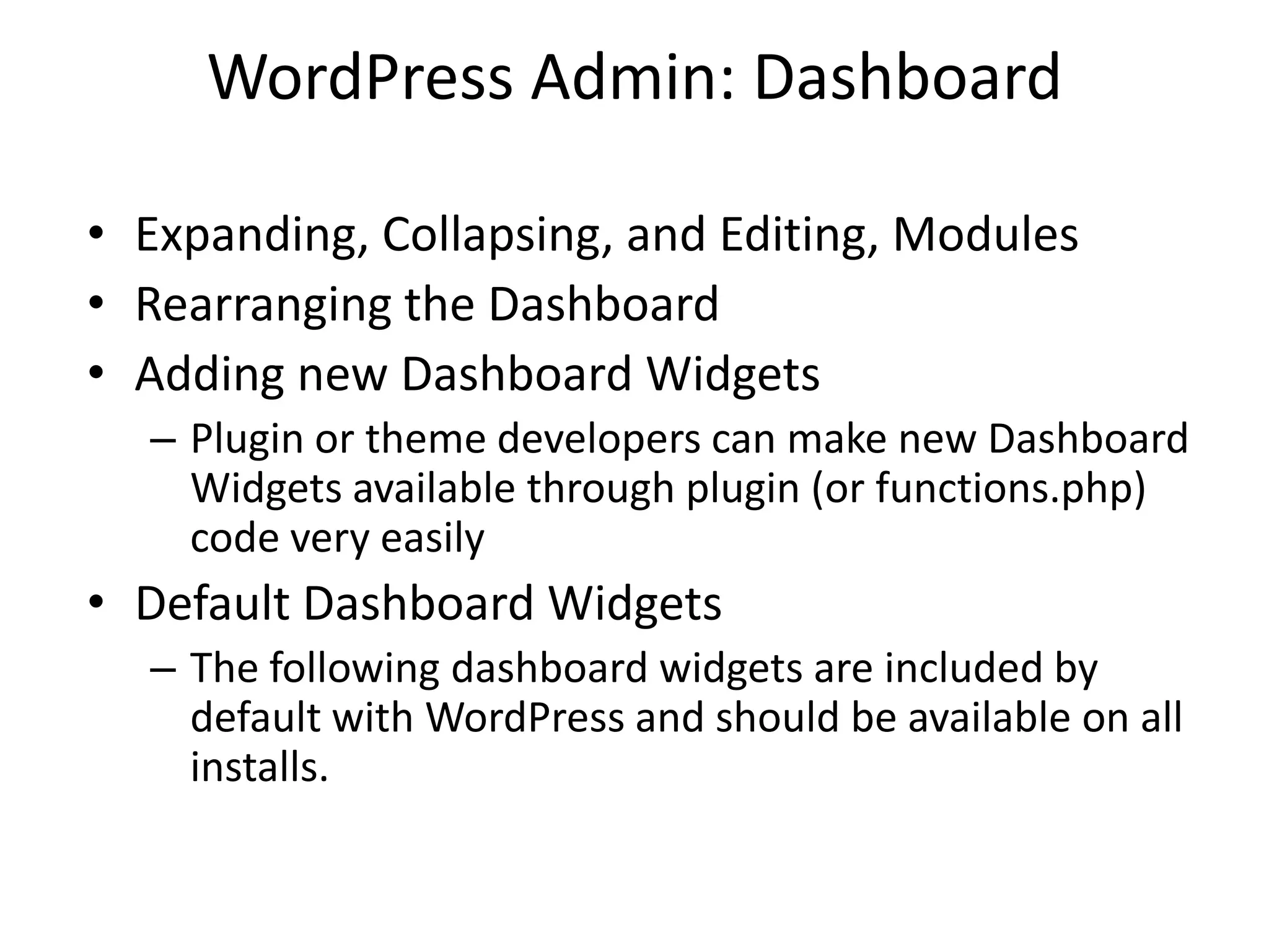 WordPress Admin: Dashboard

• Expanding, Collapsing, and Editing, Modules
• Rearranging the Dashboard
• Adding new Dashboard Widgets
  – Plugin or theme developers can make new Dashboard
    Widgets available through plugin (or functions.php)
    code very easily
• Default Dashboard Widgets
  – The following dashboard widgets are included by
    default with WordPress and should be available on all
    installs.
 