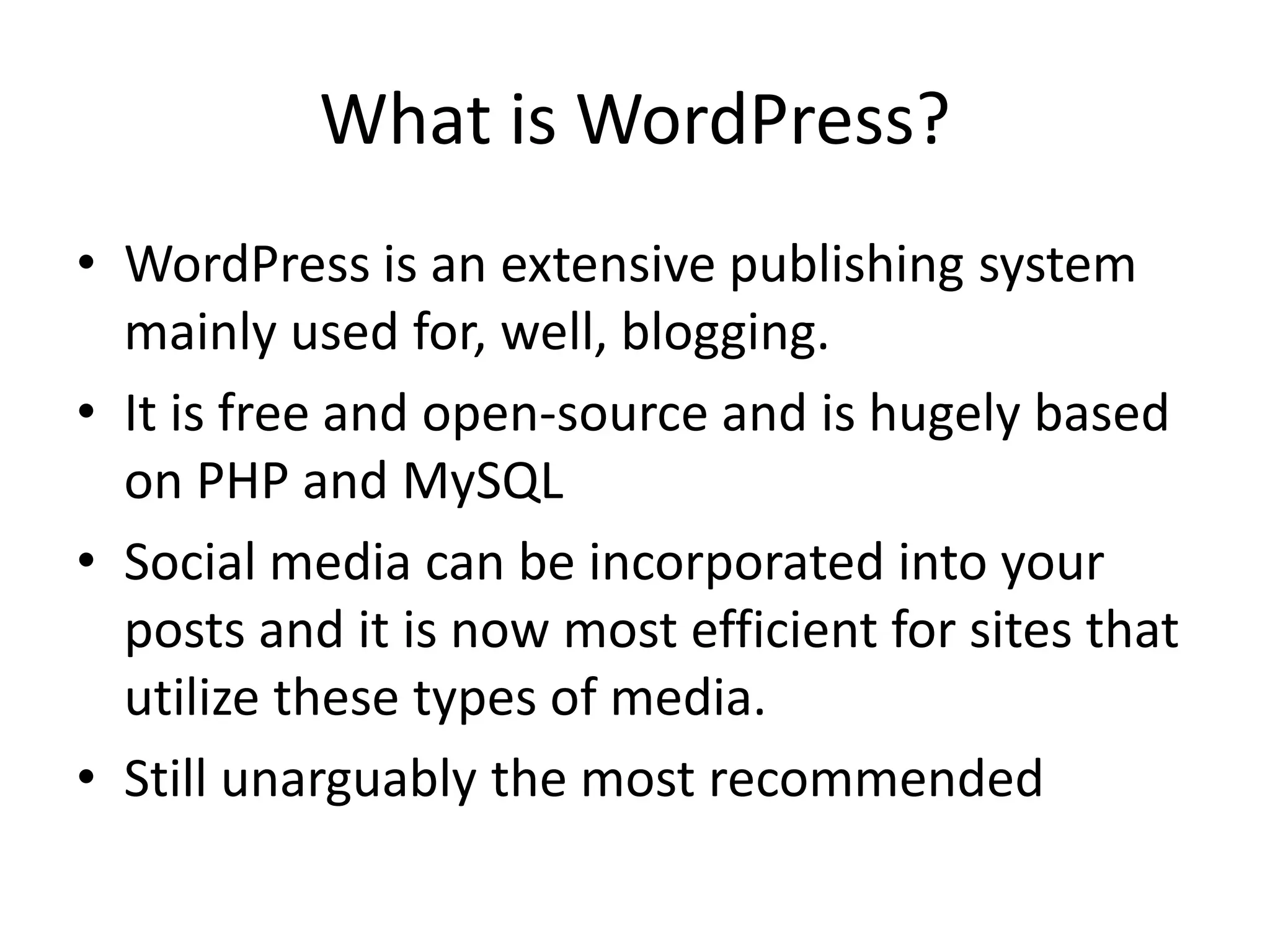 What is WordPress?
• WordPress is an extensive publishing system
  mainly used for, well, blogging.
• It is free and open-source and is hugely based
  on PHP and MySQL
• Social media can be incorporated into your
  posts and it is now most efficient for sites that
  utilize these types of media.
• Still unarguably the most recommended
 
