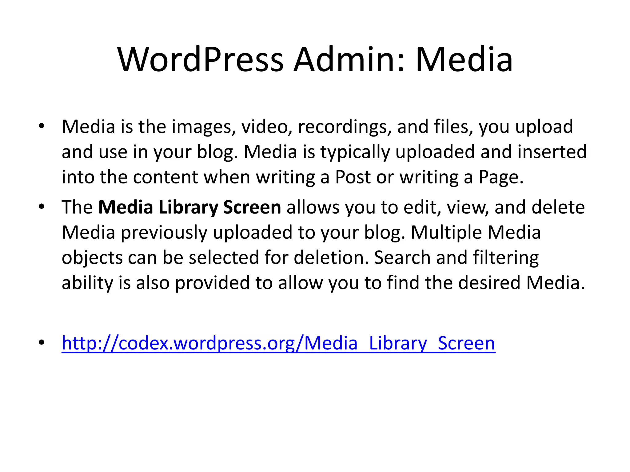 WordPress Admin: Media
• Media is the images, video, recordings, and files, you upload
  and use in your blog. Media is typically uploaded and inserted
  into the content when writing a Post or writing a Page.
• The Media Library Screen allows you to edit, view, and delete
  Media previously uploaded to your blog. Multiple Media
  objects can be selected for deletion. Search and filtering
  ability is also provided to allow you to find the desired Media.

• http://codex.wordpress.org/Media_Library_Screen
 
