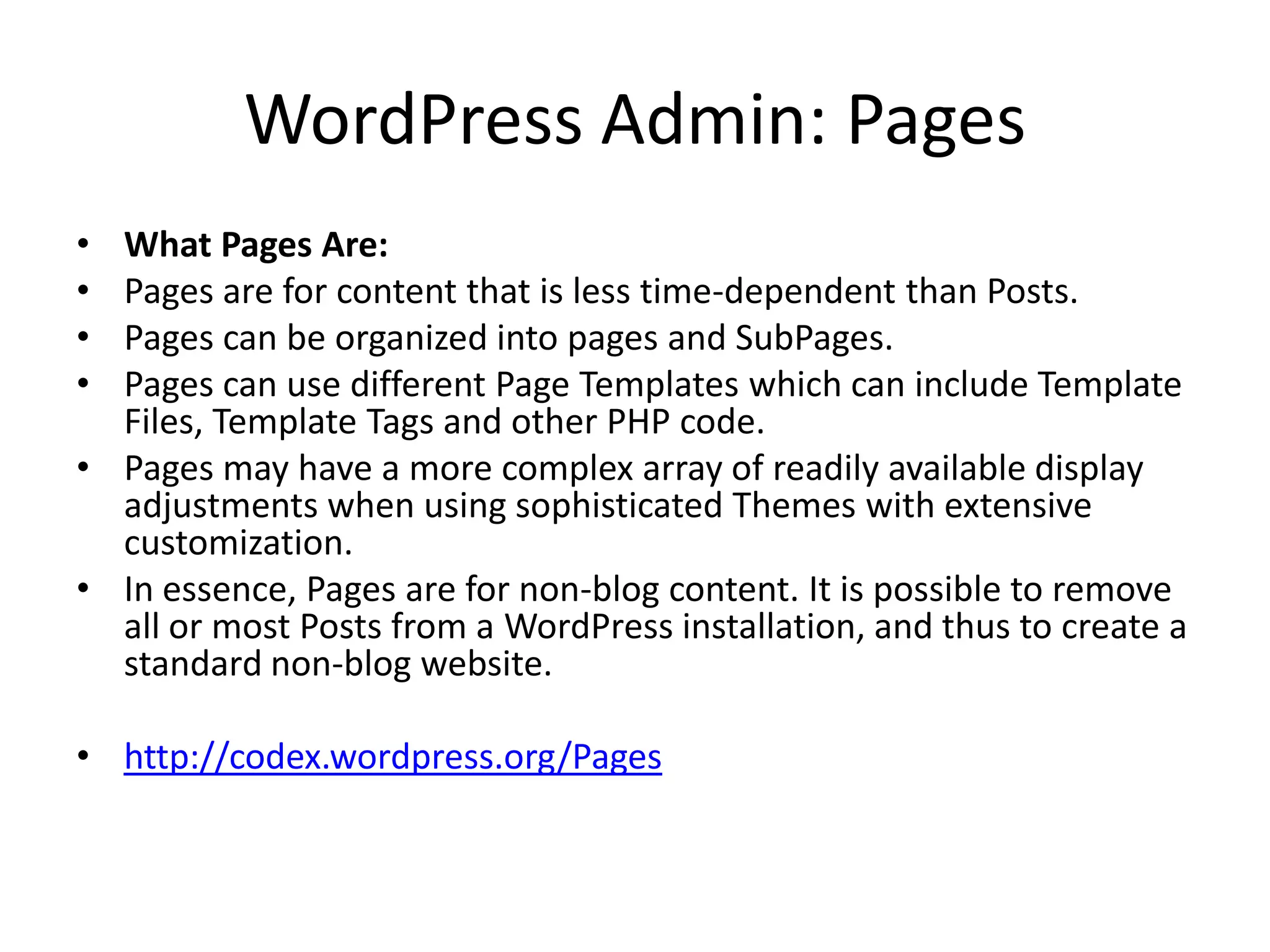 WordPress Admin: Pages
• What Pages Are:
• Pages are for content that is less time-dependent than Posts.
• Pages can be organized into pages and SubPages.
• Pages can use different Page Templates which can include Template
  Files, Template Tags and other PHP code.
• Pages may have a more complex array of readily available display
  adjustments when using sophisticated Themes with extensive
  customization.
• In essence, Pages are for non-blog content. It is possible to remove
  all or most Posts from a WordPress installation, and thus to create a
  standard non-blog website.

• http://codex.wordpress.org/Pages
 