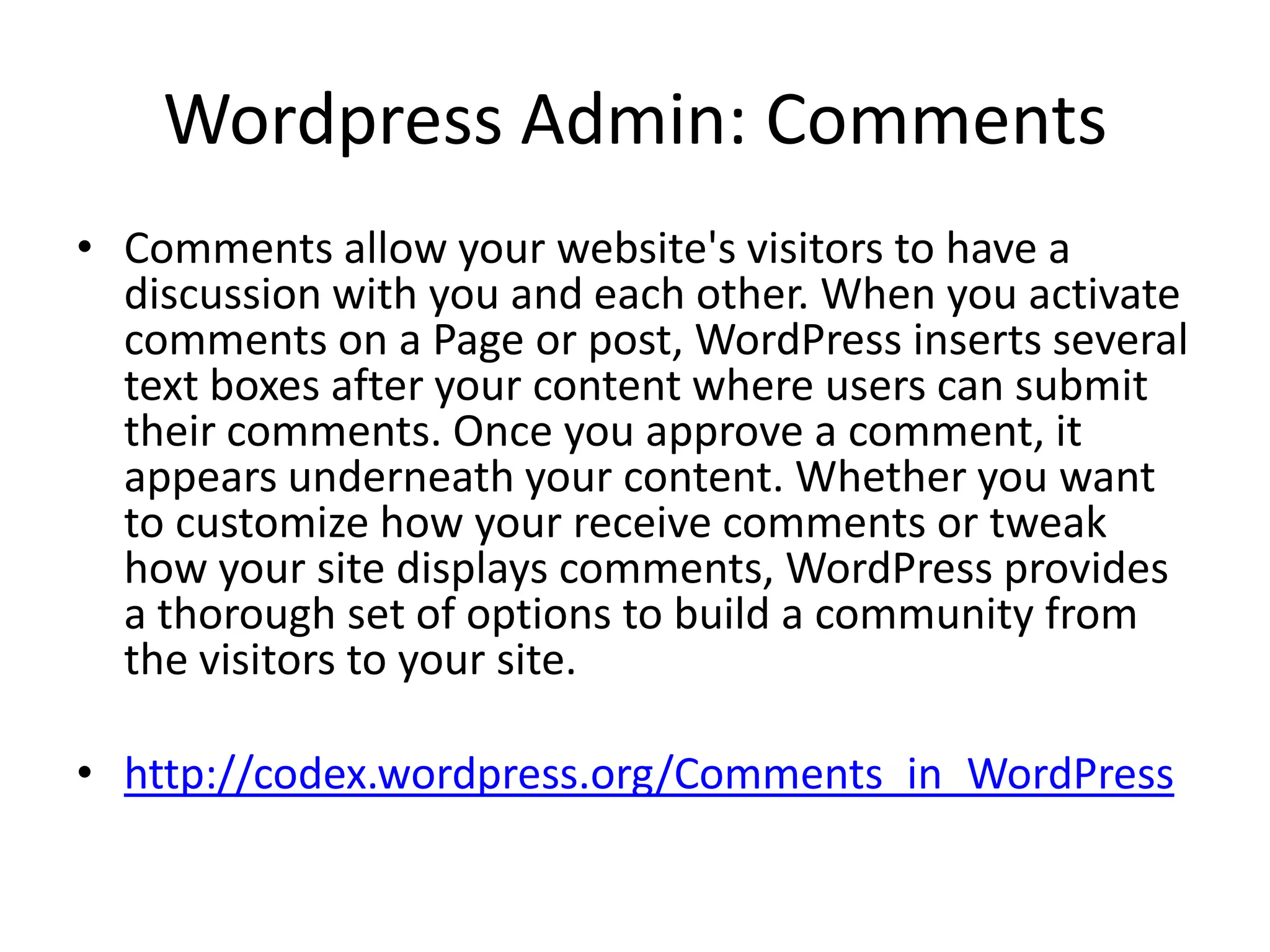 Wordpress Admin: Comments
• Comments allow your website's visitors to have a
  discussion with you and each other. When you activate
  comments on a Page or post, WordPress inserts several
  text boxes after your content where users can submit
  their comments. Once you approve a comment, it
  appears underneath your content. Whether you want
  to customize how your receive comments or tweak
  how your site displays comments, WordPress provides
  a thorough set of options to build a community from
  the visitors to your site.

• http://codex.wordpress.org/Comments_in_WordPress
 