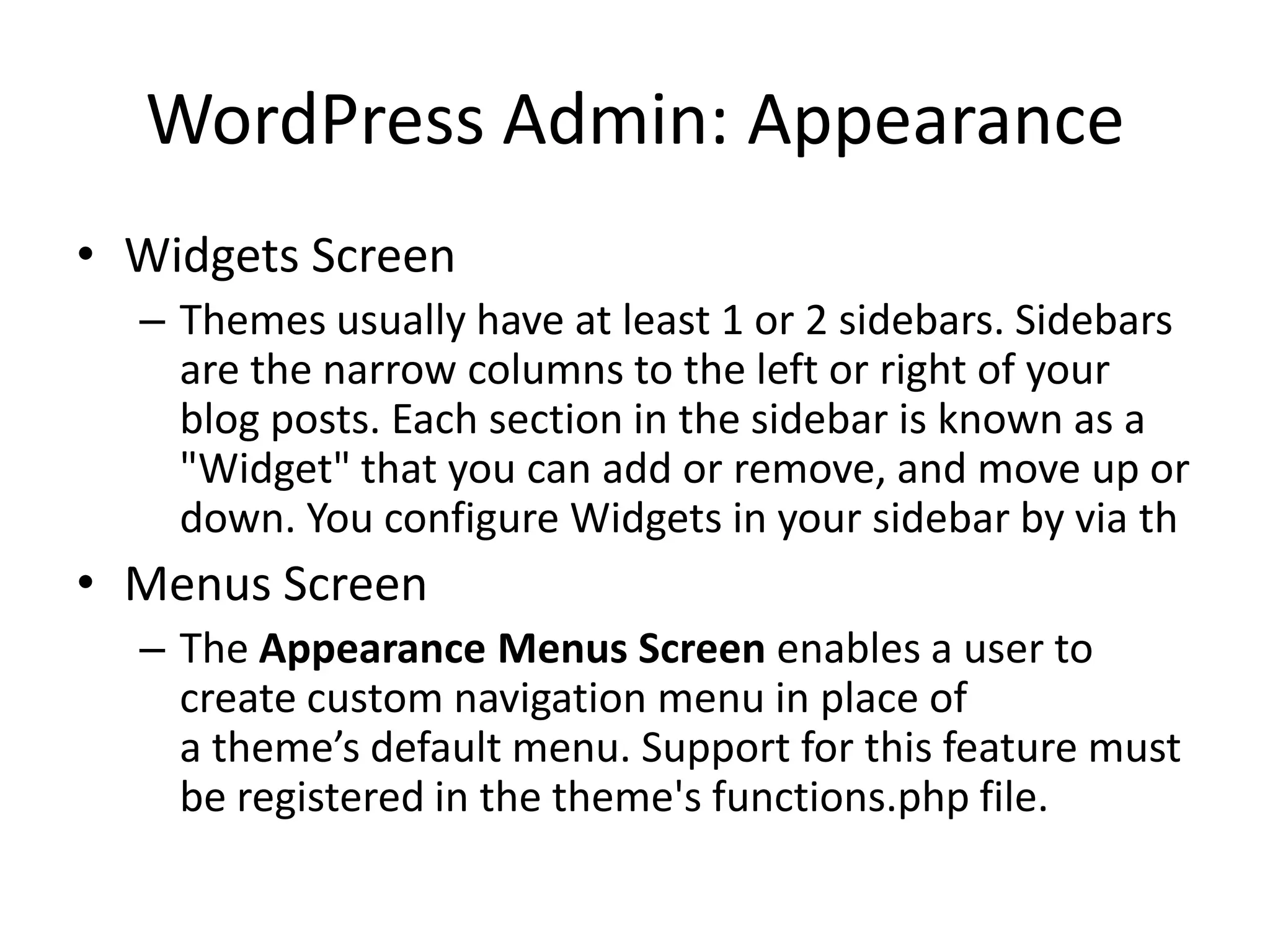 WordPress Admin: Appearance
• Widgets Screen
  – Themes usually have at least 1 or 2 sidebars. Sidebars
    are the narrow columns to the left or right of your
    blog posts. Each section in the sidebar is known as a
    "Widget" that you can add or remove, and move up or
    down. You configure Widgets in your sidebar by via th
• Menus Screen
  – The Appearance Menus Screen enables a user to
    create custom navigation menu in place of
    a theme’s default menu. Support for this feature must
    be registered in the theme's functions.php file.
 