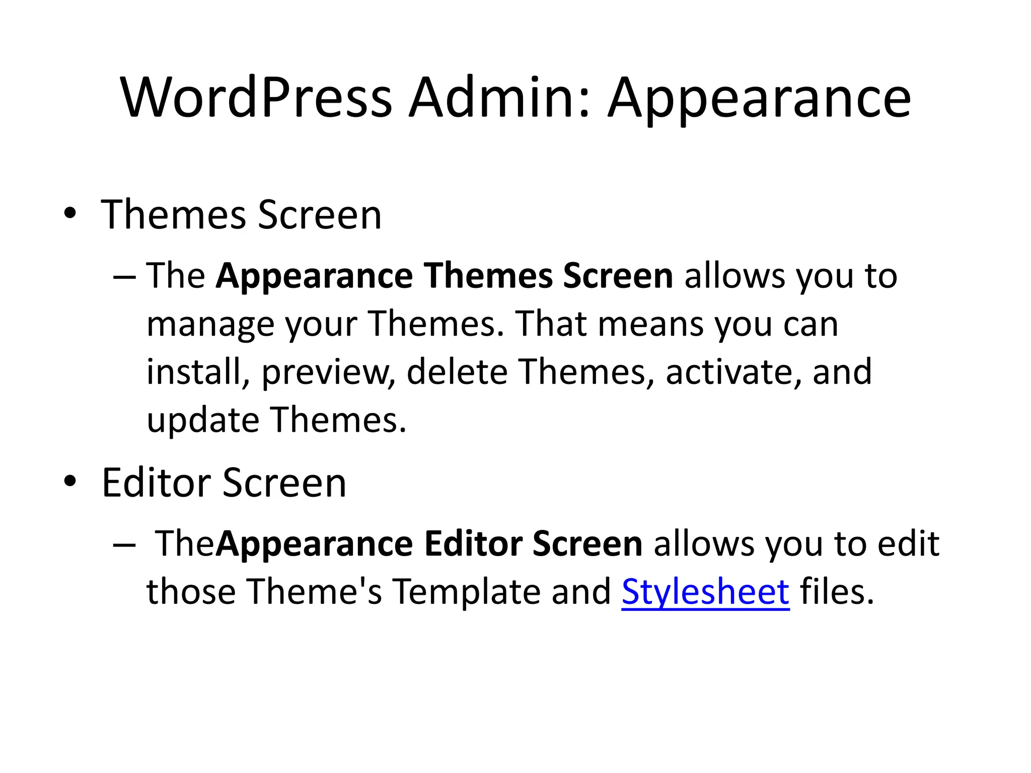 WordPress Admin: Appearance
• Themes Screen
  – The Appearance Themes Screen allows you to
    manage your Themes. That means you can
    install, preview, delete Themes, activate, and
    update Themes.
• Editor Screen
  – TheAppearance Editor Screen allows you to edit
    those Theme's Template and Stylesheet files.
 
