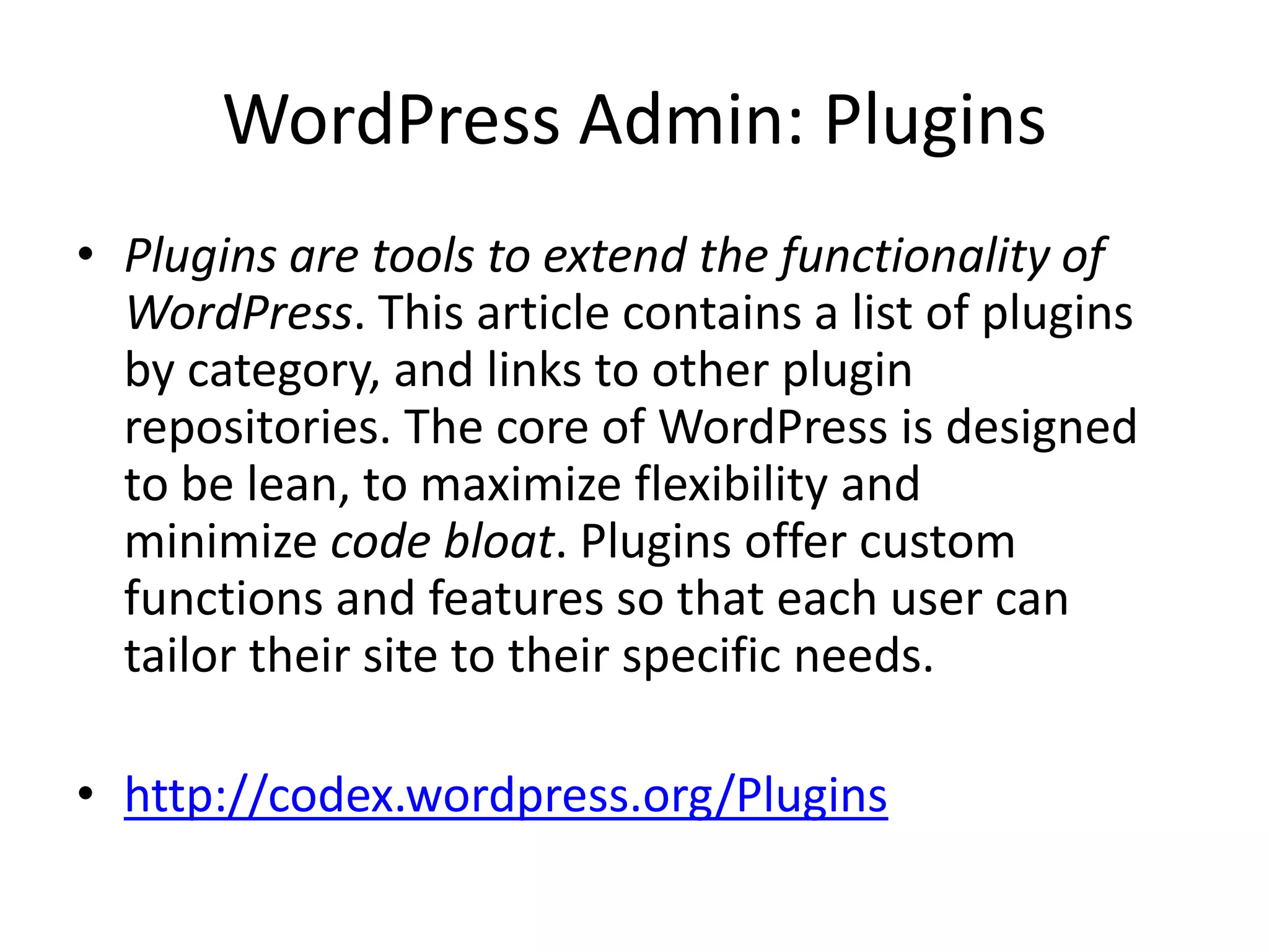 WordPress Admin: Plugins
• Plugins are tools to extend the functionality of
  WordPress. This article contains a list of plugins
  by category, and links to other plugin
  repositories. The core of WordPress is designed
  to be lean, to maximize flexibility and
  minimize code bloat. Plugins offer custom
  functions and features so that each user can
  tailor their site to their specific needs.

• http://codex.wordpress.org/Plugins
 